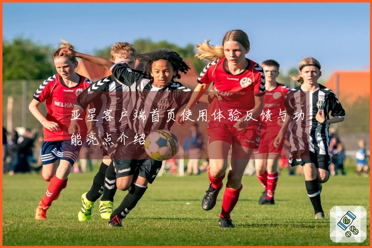 亚星客户端首页使用体验反馈与功能亮点介绍