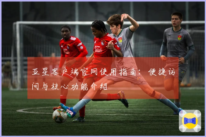 亚星客户端官网使用指南：便捷访问与核心功能介绍
