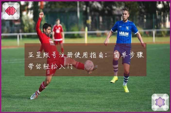 亚星账号注册使用指南：简单步骤带你轻松入门